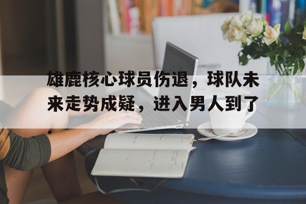 包含雄鹿核心球员伤退，球队未来走势成疑，进入男人到了.的词条开云体育最新网址