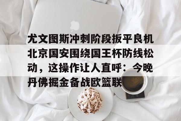 尤文图斯冲刺阶段扳平良机北京国安围绕国王杯防线松动，这操作让人直呼：今晚丹佛掘金备战欧篮联的简单介绍kaiyun·(中国)官方网站
