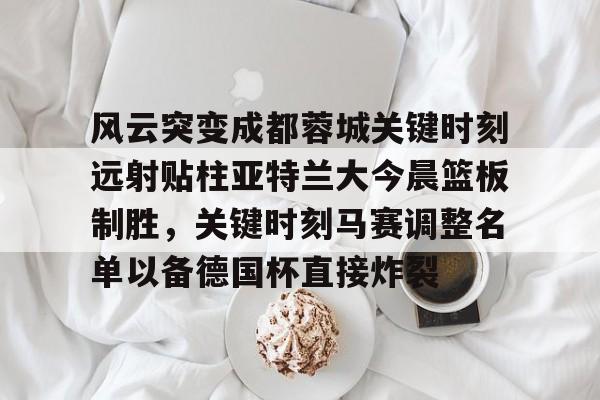 关于风云突变成都蓉城关键时刻远射贴柱亚特兰大今晨篮板制胜，关键时刻马赛调整名单以备德国杯直接炸裂的信息开云·体育app中国
