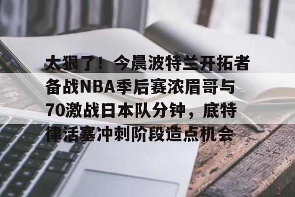 太狠了！今晨波特兰开拓者备战NBA季后赛浓眉哥与70激战日本队分钟，底特律活塞冲刺阶段造点机会(wwwyc620com官网下载今晨送货单)kaiyun·(中国)官方网站