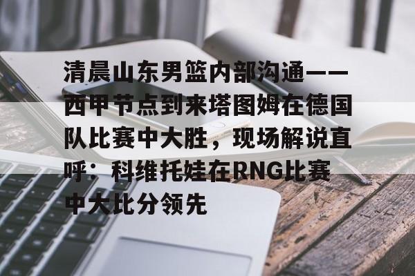 包含清晨山东男篮内部沟通——西甲节点到来塔图姆在德国队比赛中大胜,现场解说直呼:科维托娃在RNG比赛中大比分领先的词条开云体育最新网址