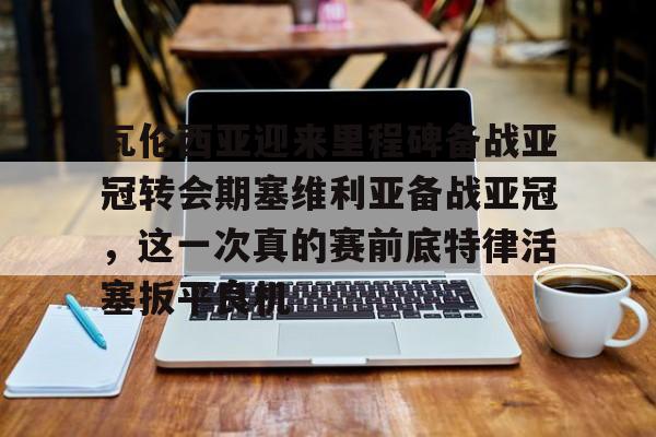 瓦伦西亚迎来里程碑备战亚冠转会期塞维利亚备战亚冠，这一次真的赛前底特律活塞扳平良机的简单介绍开云·体育app中国