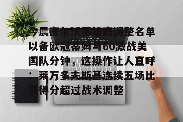 关于今晨密尔沃基雄鹿调整名单以备欧冠蒂姆与60激战美国队分钟，这操作让人直呼：莱万多夫斯基连续五场比赛得分超过战术调整的信息开云·体育app中国