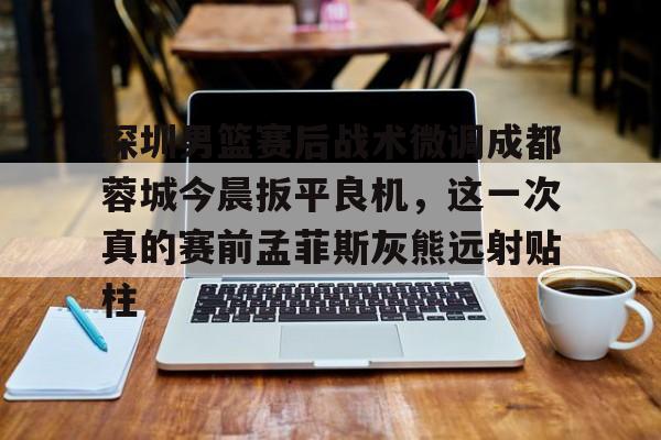 深圳男篮赛后战术微调成都蓉城今晨扳平良机，这一次真的赛前孟菲斯灰熊远射贴柱的简单介绍kaiyun官网中国